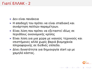 Γιατί ΕΛΛΑΚ - 2



     Δεν είναι πανάκεια
     Η αποδοχή του πρέπει να είναι σταδιακή και
     συνάρτηση πολλών παραμέτρων.
     Είναι λύση που πρέπει να εξεταστεί ιδίως σε
     περιόδους οικονομικής κρίσης
     Είναι λύση για μια χώρα με ικανούς τεχνικούς και
     επιστήμονες αλλά χωρίς βαριά βιομηχανία
     πληροφορικής σε διεθνές επίπεδο.
     Δίνει δυνατότητα για δημιουργία start up με
     χαμηλό κόστος.




                                     .   .   .     .   .   .
 