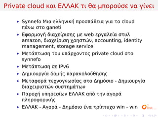 Private cloud και ΕΛΛΑΚ τι θα μπορούσε να γίνει

     Synnefo Μια ελληνική προσπάθεια για το cloud
     πάνω στο ganeti
     Εφαρμογή διαχείρισης με web εργαλεία στυλ
     amazon, διαχείριση χρηστών, accounting, identity
     management, storage service
     Μετάπτωση του υπάρχοντος private cloud στο
     synnefo
     Μετάπτωση σε IPv6
     Δημιουργία δομής παρακολούθησης
     Μεταφορά τεχνογνωσίας στο Δημόσιο - Δημιουργία
     διαχειριστών συστημάτων
     Παροχή υπηρεσίων ΕΛΛΑΚ από την αγορά
     πληροφορικής
     ΕΛΛΑΚ - Αγορά - Δημόσιο ένα τρίπτυχο win - win
                                    .   .   .   .     .   .
 
