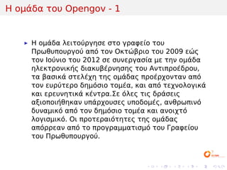 Η ομάδα του Opengov - 1


     H ομάδα λειτούργησε στο γραφείο του
     Πρωθυπουργού από τον Οκτώβριο του 2009 εώς
     τον Ιούνιο του 2012 σε συνεργασία με την ομάδα
     ηλεκτρονικής διακυβέρνησης του Αντιπροέδρου,
     τα βασικά στελέχη της ομάδας προέρχονταν από
     τον ευρύτερο δημόσιο τομέα, και από τεχνολογικά
     και ερευνητικά κέντρα.Σε όλες τις δράσεις
     αξιοποιήθηκαν υπάρχουσες υποδομές, ανθρωπινό
     δυναμικό από τον δημόσιο τομέα και ανοιχτό
     λογισμικό. Οι προτεραιότητες της ομάδας
     απόρρεαν από το προγραμματισμό του Γραφείου
     του Πρωθυπουργού.



                                   .   .   .   .   .   .
 