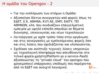 Η ομάδα του Opengov - 2

     Για την εκπλήρωση των στόχων η Ομάδα:
     Αξιοποίησε δίκτυο συνεργατών από φορείς όπως το
     ΕΔΕΤ, Ε.Κ. ΑΘΗΝΑ, ΚτΠ ΑΕ, ΕΜΠ, ΕΑΙΤΥ, ΤΕΙ
     ΑΘΗΝΩΝ, κλπ, που συνδυάζουν επαγγελματική
     εμπειρία με υψηλό επίπεδο σπουδών σε θέματα
     διοικησης, επικοινωνίας και νέων τεχνολογιών
     Λειτούργησε με agile τρόπο τόσο στην οργάνωση
     και στις συνεργασίες με εμπλεκόμενους φορείς όσο
     και στις λύσεις που σχεδιάζονται και υλοποιούνται.
     Σχεδίασε και ανέπτυξε τεχνικές λύσεις υπηρεσιών
     ως τεχνολογική πλατφόρμα που απευθύνονται στο
     τελικό φορέα-χρήστη(Platform as a service–PaaS)
     αξιοποιώντας το ”private cloud” του opengov που
     χρησιμοποιεί υπάρχουσες υποδομές που παρέχονται
     από το ΕΔΕΤ και ανοιχτό λογισμικό.
                                     .   .   .   .   .    .
 