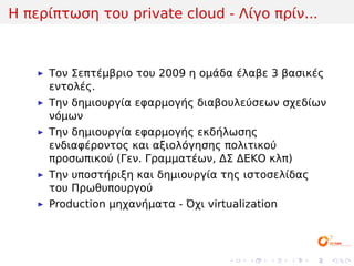 Η περίπτωση του private cloud - Λίγο πρίν...



     Τον Σεπτέμβριο του 2009 η ομάδα έλαβε 3 βασικές
     εντολές.
     Την δημιουργία εφαρμογής διαβουλεύσεων σχεδίων
     νόμων
     Την δημιουργία εφαρμογής εκδήλωσης
     ενδιαφέροντος και αξιολόγησης πολιτικού
     προσωπικού (Γεν. Γραμματέων, ΔΣ ΔΕΚΟ κλπ)
     Την υποστήριξη και δημιουργία της ιστοσελίδας
     του Πρωθυπουργού
     Production μηχανήματα - Όχι virtualization




                                     .   .   .    .   .   .
 