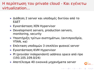 Η περίπτωση του private cloud - Και εγένετω
virtualization...

     Διάθεση 2 server και υποδομές δικτύου από το
     ΕΔΕΤ
     Εγκατάσταση ΧΕΝ Hypervisor
     Development servers, production servers,
     monitoring, security
     Υποστήριξη τρίτων συστημάτων, (αντιπροεδρία,
     ΥΠΑΝ, κα)
     Επέκταση υποδομών 3 επιπλέον φυσικοί server
     Εγκατάσταση KVM Hypervisor
     PI (provider independent) address space από ripe
     (193.105.109.0/24)
     Αποτέλεσμα 40 εικονικά μηχανήματα server

                                     .   .   .   .   .   .
 