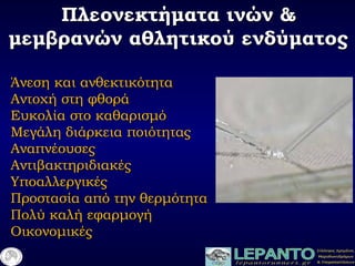 Πλεονεκτήματα ινών &Πλεονεκτήματα ινών &
μεμβρανών αθλητικού ενδύματοςμεμβρανών αθλητικού ενδύματος
Άνεση και ανθεκτικότηταΆνεση και ανθεκτικότητα
Αντοχή στη φθοράΑντοχή στη φθορά
Ευκολία στο καθαρισμόΕυκολία στο καθαρισμό
Μεγάλη διάρκεια ποιότηταςΜεγάλη διάρκεια ποιότητας
ΑναπνέουσεςΑναπνέουσες
ΑντιβακτηριδιακέςΑντιβακτηριδιακές
ΥποαλλεργικέςΥποαλλεργικές
Προστασία από την θερμότηταΠροστασία από την θερμότητα
Πολύ καλή εφαρμογήΠολύ καλή εφαρμογή
ΟικονομικέςΟικονομικές
 