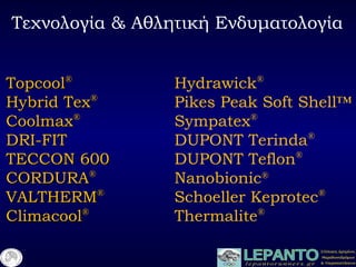 Τεχνολογία & Αθλητική Ενδυματολογία
TopcoolTopcool®®
Hybrid TexHybrid Tex®®
CoolmaxCoolmax®®
DRI-FITDRI-FIT
TECCON 600TECCON 600
CORDURACORDURA®®
VALTHERMVALTHERM®®
ClimacoolClimacool®®
Hydrawick®
Pikes Peak Soft Shell™
Sympatex®
DUPONT Terinda®
DUPONT Teflon®
Nanobionic®
Schoeller Keprotec®
Thermalite®
 