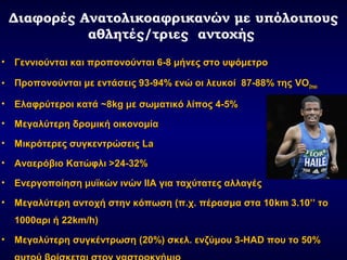 Διαφορές Ανατολικοαφρικανών με υπόλοιπους
αθλητές/τριες αντοχής
• Γεννιούνται και προπονούνται 6-8 μήνες στο υψόμετροΓεννιούνται και προπονούνται 6-8 μήνες στο υψόμετρο
• Προπονούνται με εντάσεις 93-94% ενώ οι λευκοί 87-88% τηςΠροπονούνται με εντάσεις 93-94% ενώ οι λευκοί 87-88% της VOVO2max2max
• Ελαφρύτεροι κατάΕλαφρύτεροι κατά ~~88kgkg με σωματικό λίπος 4-5%με σωματικό λίπος 4-5%
• Μεγαλύτερη δρομική οικονομίαΜεγαλύτερη δρομική οικονομία
• Μικρότερες συγκεντρώσειςΜικρότερες συγκεντρώσεις LaLa
• Αναερόβιο Κατώφλι >24-32%Αναερόβιο Κατώφλι >24-32%
• Ενεργοποίηση μυϊκών ινών ΙΙΑ για ταχύτατες αλλαγέςΕνεργοποίηση μυϊκών ινών ΙΙΑ για ταχύτατες αλλαγές
• Μεγαλύτερη αντοχή στην κόπωση (π.χ. πέρασμα στα 10Μεγαλύτερη αντοχή στην κόπωση (π.χ. πέρασμα στα 10kmkm 3.10’’ το3.10’’ το
1000αρι ή 221000αρι ή 22km/hkm/h))
• Μεγαλύτερη συγκέντρωσηΜεγαλύτερη συγκέντρωση (20%)(20%) σκελ. ενζύμου 3-σκελ. ενζύμου 3-HADHAD που το 50%που το 50%
 