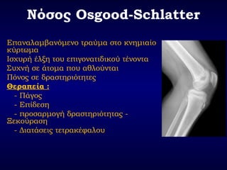 Νόσος Osgood-Schlatter
Επαναλαμβανόμενο τραύμα στο κνημιαίο
κύρτωμα
Ισχυρή έλξη του επιγονατιδικού τένοντα
Συχνή σε άτομα που αθλούνται
Πόνος σε δραστηριότητες
Θεραπεία :
- Πάγος
- Επίδεση
- προσαρμογή δραστηριότητας -
Ξεκούραση
- Διατάσεις τετρακέφαλου
 