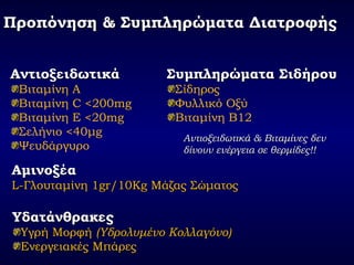 Προπόνηση & Συμπληρώματα ΔιατροφήςΠροπόνηση & Συμπληρώματα Διατροφής
ΑντιοξειδωτικάΑντιοξειδωτικά
Βιταμίνη Α
Βιταμίνη C <200mg
Βιταμίνη Ε <20mg
Σελήνιο <40μg
Ψευδάργυρο
Αντιοξειδωτικά & Βιταμίνες δενΑντιοξειδωτικά & Βιταμίνες δεν
δίνουν ενέργεια σε θερμίδες!!δίνουν ενέργεια σε θερμίδες!!
ΑμινοξέαΑμινοξέα
L-L-Γλουταμίνη 1Γλουταμίνη 1gr/10Kggr/10Kg Μάζας ΣώματοςΜάζας Σώματος
Συμπληρώματα ΣιδήρουΣυμπληρώματα Σιδήρου
Σίδηρος
Φυλλικό Οξύ
Βιταμίνη Β12
ΥδατάνθρακεςΥδατάνθρακες
Υγρή ΜορφήΥγρή Μορφή (Υδρολυμένο Κολλαγόνο)(Υδρολυμένο Κολλαγόνο)
Ενεργειακές ΜπάρεςΕνεργειακές Μπάρες
 