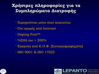Χρήσιμες πληροφορίες για ταΧρήσιμες πληροφορίες για τα
Συμπληρώματα ΔιατροφήςΣυμπληρώματα Διατροφής
Χορηγούνται μόνο όταν απαιτείταιΧορηγούνται μόνο όταν απαιτείται
Όχι αγορές απόΌχι αγορές από InternetInternet
Doping Free™Doping Free™
%%ΣΗΔ όχι > 200%ΣΗΔ όχι > 200%
Έγκριση από ΕΈγκριση από Ε..ΟΟ..ΦΦ.. (Συνταγογραφημένα)(Συνταγογραφημένα)
ISO 9001 & ISO 17025ISO 9001 & ISO 17025
 