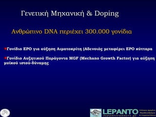 Γενετική Μηχανική &Γενετική Μηχανική & DopingDoping
ΓονίδιοΓονίδιο EPOEPO για αύξηση Αιματοκρίτη (Αδενοιός μεταφέρει ΕΡΟ κύτταραγια αύξηση Αιματοκρίτη (Αδενοιός μεταφέρει ΕΡΟ κύτταρα
Γονίδιο Αυξητικού ΠαράγονταΓονίδιο Αυξητικού Παράγοντα MGF (Mechano Growth Factor)MGF (Mechano Growth Factor) για αύξησηγια αύξηση
μυϊκού ιστού-δύναμηςμυϊκού ιστού-δύναμης
ΑνθρώπινοΑνθρώπινο DNADNA περιέχει 300.000 γονίδιαπεριέχει 300.000 γονίδια
 