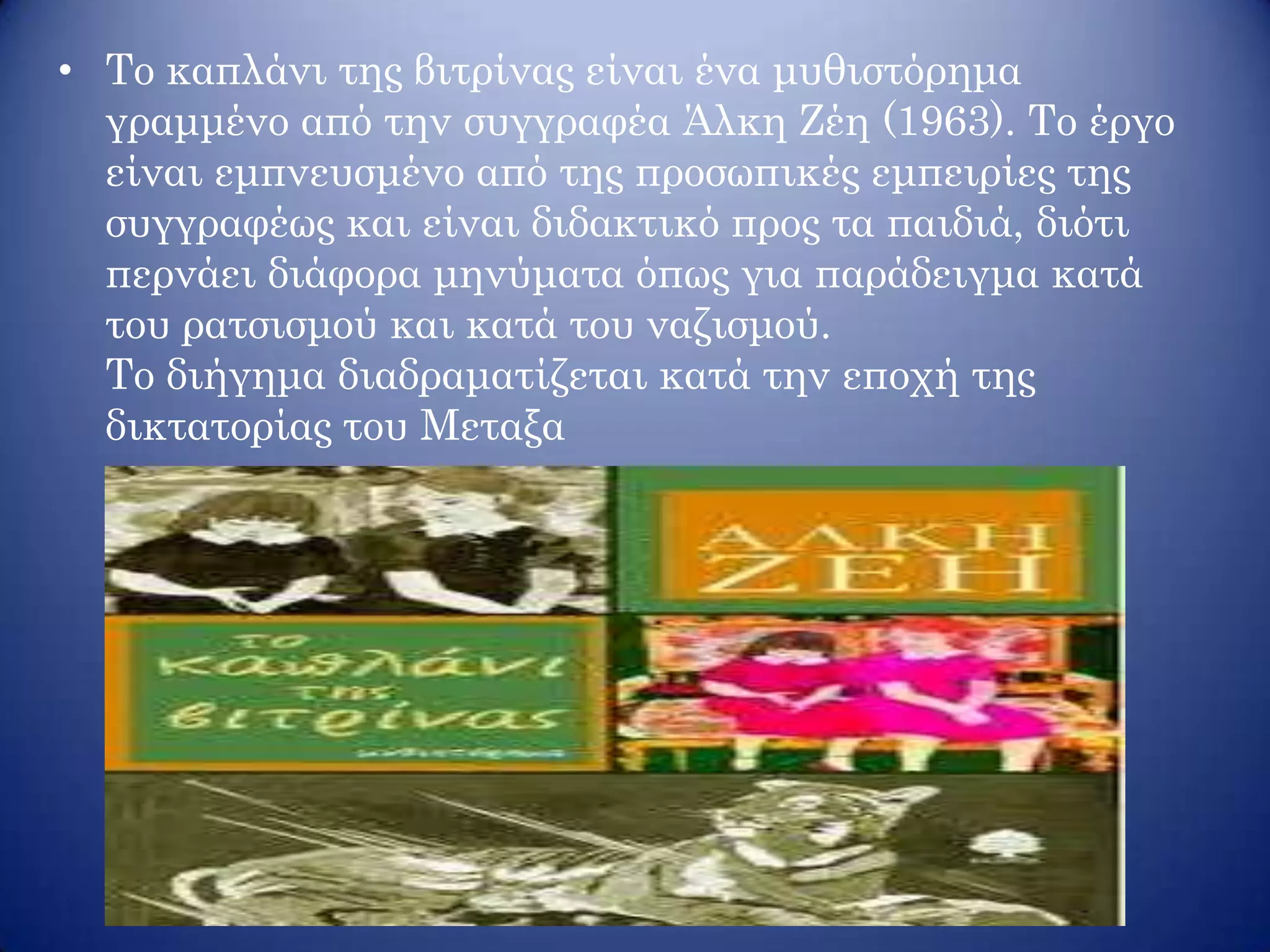 • Το καπλάνι της βιτρίνας είναι ένα μυθιστόρημα
γραμμένο από την συγγραφέα Άλκη Ζέη (1963). Το έργο
είναι εμπνευσμένο από της προσωπικές εμπειρίες της
συγγραφέως και είναι διδακτικό προς τα παιδιά, διότι
περνάει διάφορα μηνύματα όπως για παράδειγμα κατά
του ρατσισμού και κατά του ναζισμού.
Το διήγημα διαδραματίζεται κατά την εποχή της
δικτατορίας του Μεταξα
 