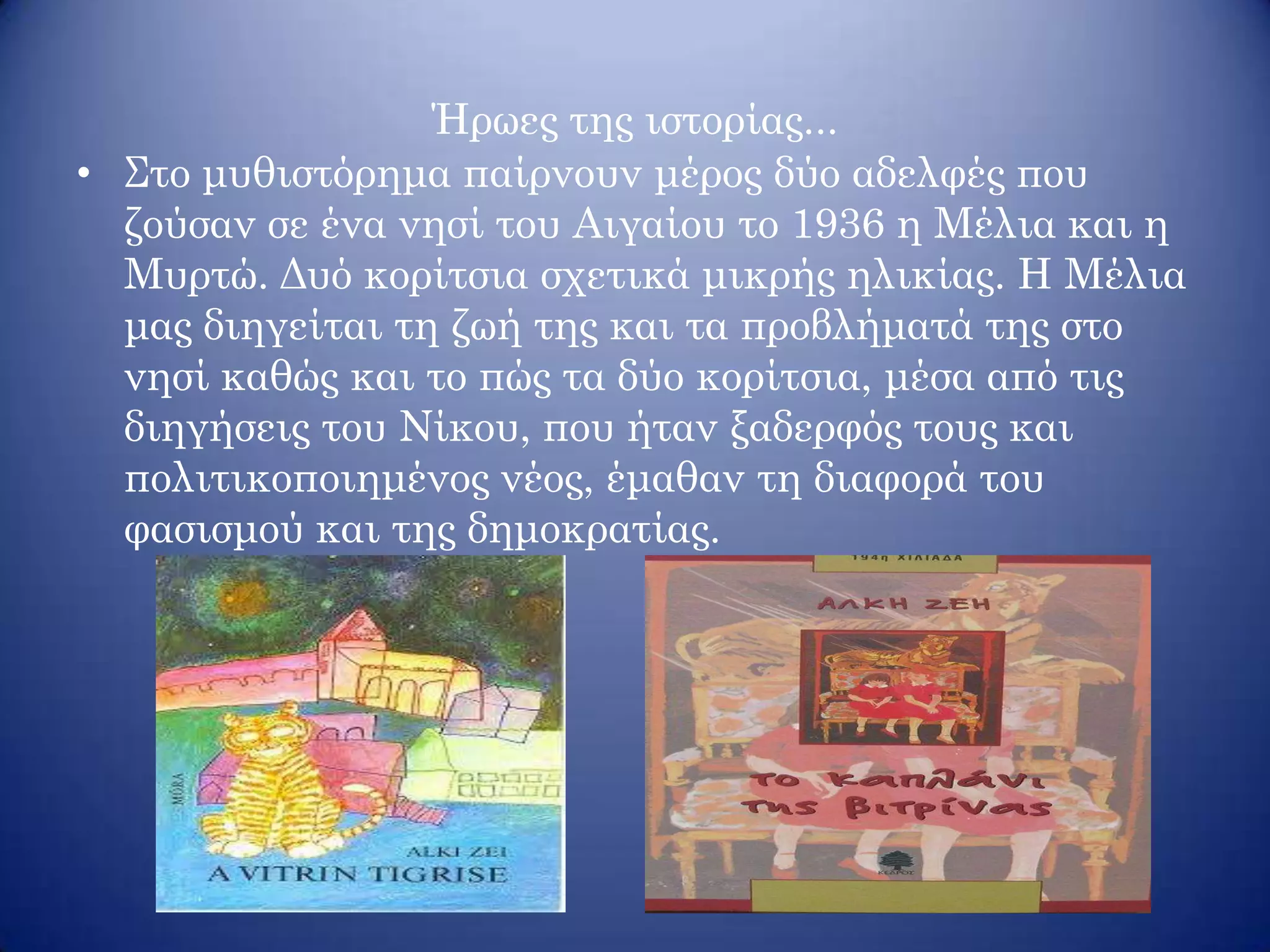 Ήρωες της ιστορίας...
• Στο μυθιστόρημα παίρνουν μέρος δύο αδελφές που
ζούσαν σε ένα νησί του Αιγαίου το 1936 η Μέλια και η
Μυρτώ. Δυό κορίτσια σχετικά μικρής ηλικίας. Η Μέλια
μας διηγείται τη ζωή της και τα προβλήματά της στο
νησί καθώς και το πώς τα δύο κορίτσια, μέσα από τις
διηγήσεις του Νίκου, που ήταν ξαδερφός τους και
πολιτικοποιημένος νέος, έμαθαν τη διαφορά του
φασισμού και της δημοκρατίας.
 