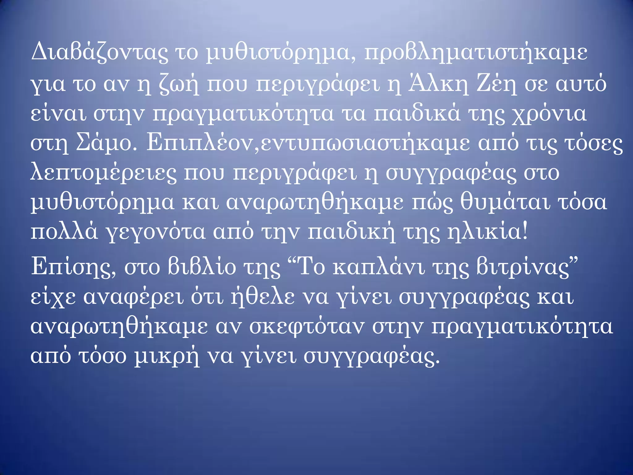 Διαβάζοντας το μυθιστόρημα, προβληματιστήκαμε
για το αν η ζωή που περιγράφει η Άλκη Ζέη σε αυτό
είναι στην πραγματικότητα τα παιδικά της χρόνια
στη Σάμο. Επιπλέον,εντυπωσιαστήκαμε από τις τόσες
λεπτομέρειες που περιγράφει η συγγραφέας στο
μυθιστόρημα και αναρωτηθήκαμε πώς θυμάται τόσα
πολλά γεγονότα από την παιδική της ηλικία!
Επίσης, στο βιβλίο της ‘‘Το καπλάνι της βιτρίνας’’
είχε αναφέρει ότι ήθελε να γίνει συγγραφέας και
αναρωτηθήκαμε αν σκεφτόταν στην πραγματικότητα
από τόσο μικρή να γίνει συγγραφέας.
 