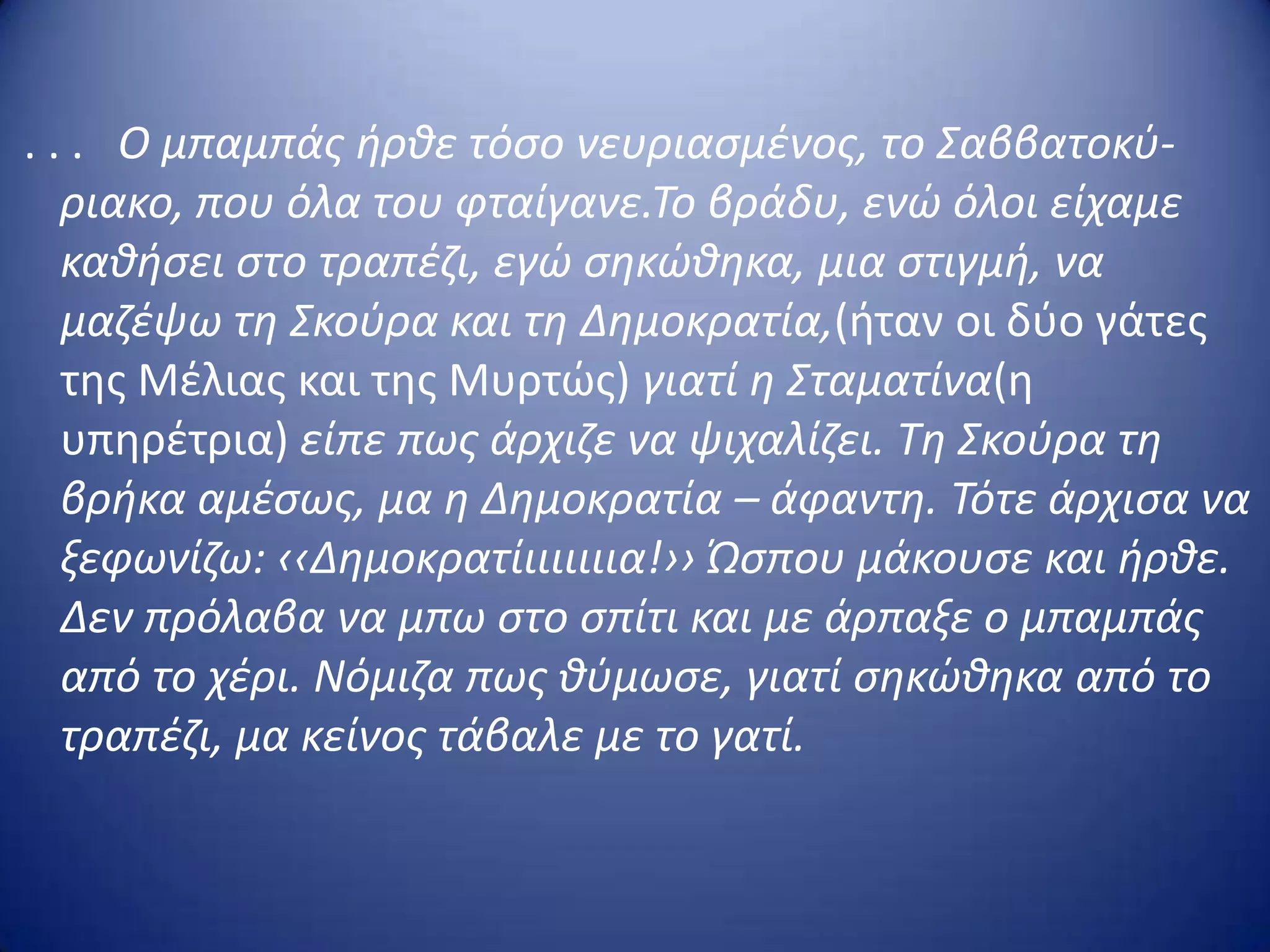 . . . Ο μπαμπάσ ιρκε τόςο νευριαςμζνοσ, το Σαββατοκφ-
ριακο, που όλα του φταίγανε.Το βράδυ, ενϊ όλοι είχαμε
κακιςει ςτο τραπζηι, εγϊ ςθκϊκθκα, μια ςτιγμι, να
μαηζψω τθ Σκοφρα και τθ Δθμοκρατία,(ιταν οι δφο γάτεσ
τθσ Μζλιασ και τθσ Μυρτώσ) γιατί θ Σταματίνα(θ
υπθρζτρια) είπε πωσ άρχιηε να ψιχαλίηει. Τθ Σκοφρα τθ
βρικα αμζςωσ, μα θ Δθμοκρατία – άφαντθ. Τότε άρχιςα να
ξεφωνίηω: ‹‹Δθμοκρατίιιιιιιια!›› Ώςπου μάκουςε και ιρκε.
Δεν πρόλαβα να μπω ςτο ςπίτι και με άρπαξε ο μπαμπάσ
από το χζρι. Νόμιηα πωσ κφμωςε, γιατί ςθκϊκθκα από το
τραπζηι, μα κείνοσ τάβαλε με το γατί.
 