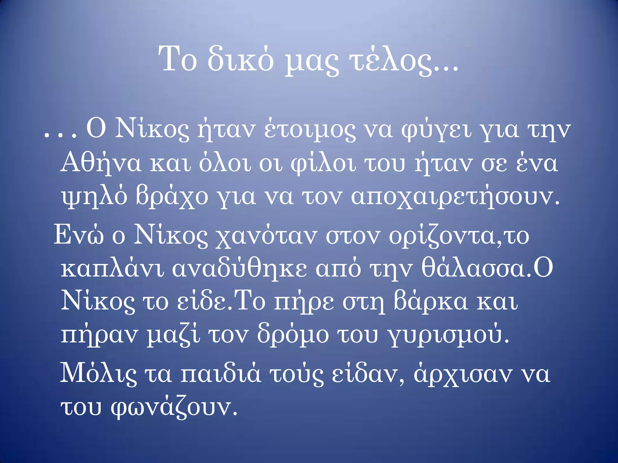 Το δικό μας τέλος...
. . . Ο Νίκος ήταν έτοιμος να φύγει για την
Αθήνα και όλοι οι φίλοι του ήταν σε ένα
ψηλό βράχο για να τον αποχαιρετήσουν.
Ενώ ο Νίκος χανόταν στον ορίζοντα,το
καπλάνι αναδύθηκε από την θάλασσα.Ο
Νίκος το είδε.Το πήρε στη βάρκα και
πήραν μαζί τον δρόμο του γυρισμού.
Μόλις τα παιδιά τούς είδαν, άρχισαν να
του φωνάζουν.
 