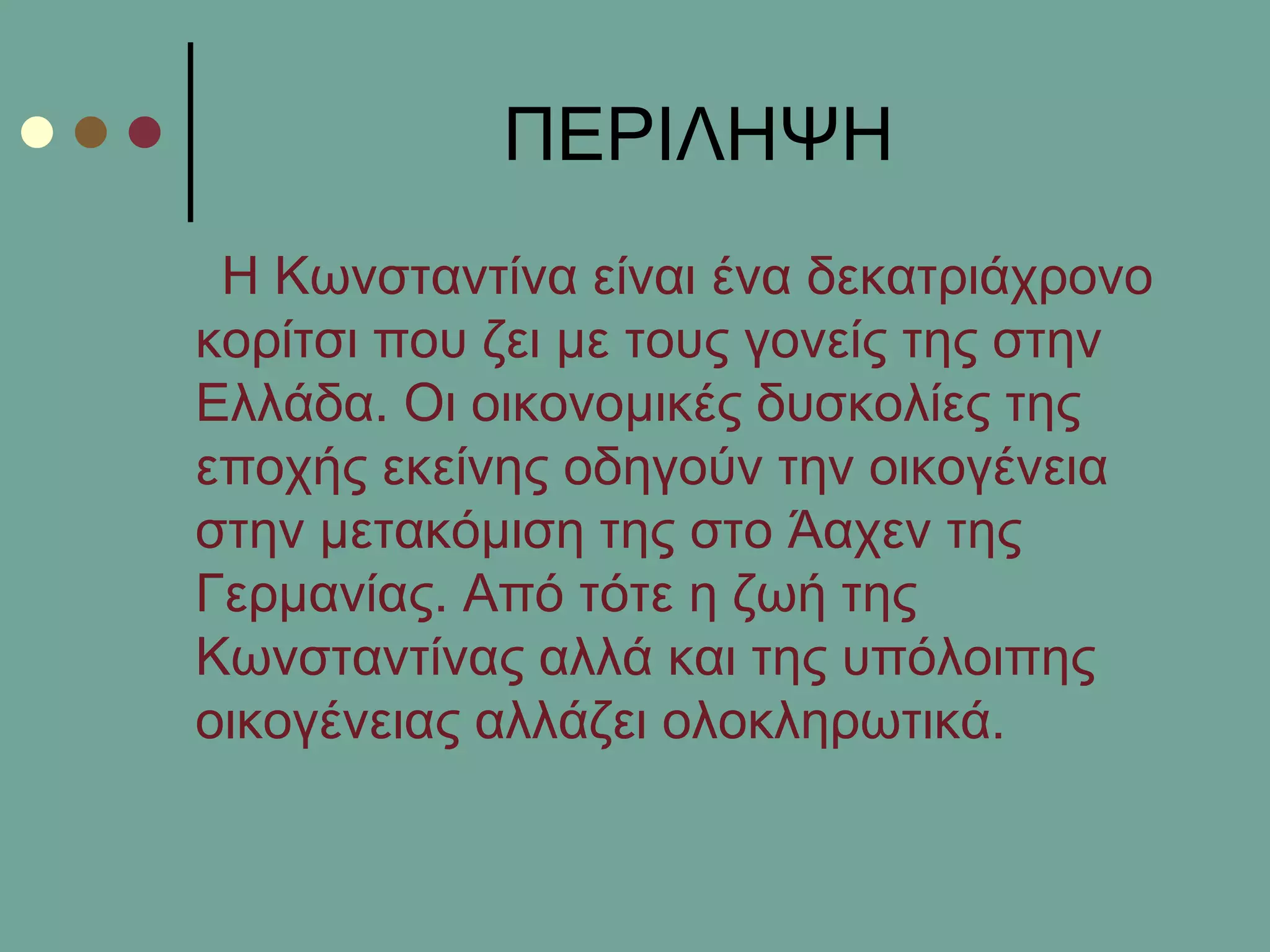 ΠΔΡΙΛΗΦΗ
Η Κσλζηαληίλα είλαη έλα δεθαηξηάρξνλν
θνξίηζη πνπ δεη κε ηνπο γνλείο ηεο ζηελ
Διιάδα. Οη νηθνλνκηθέο δπζθνιίεο ηεο
επνρήο εθείλεο νδεγνύλ ηελ νηθνγέλεηα
ζηελ κεηαθόκηζε ηεο ζην Άαρελ ηεο
Γεξκαλίαο. Από ηόηε ε δσή ηεο
Κσλζηαληίλαο αιιά θαη ηεο ππόινηπεο
νηθνγέλεηαο αιιάδεη νινθιεξσηηθά.
 
