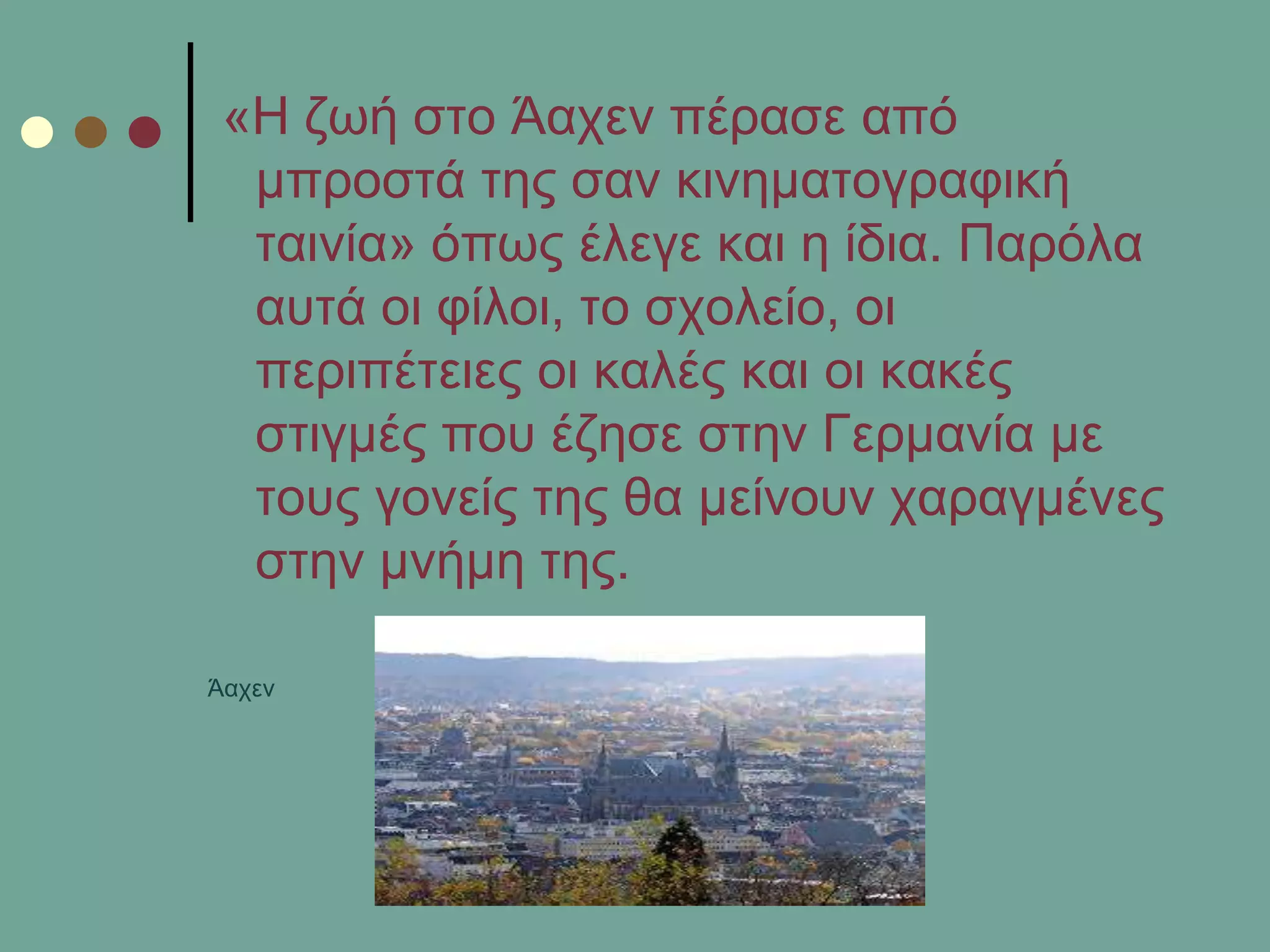 «Η δσή ζην Άαρελ πέξαζε από
κπξνζηά ηεο ζαλ θηλεκαηνγξαθηθή
ηαηλία» όπσο έιεγε θαη ε ίδηα. Παξόια
απηά νη θίινη, ην ζρνιείν, νη
πεξηπέηεηεο νη θαιέο θαη νη θαθέο
ζηηγκέο πνπ έδεζε ζηελ Γεξκαλία κε
ηνπο γνλείο ηεο ζα κείλνπλ ραξαγκέλεο
ζηελ κλήκε ηεο.
Άαρελ
 