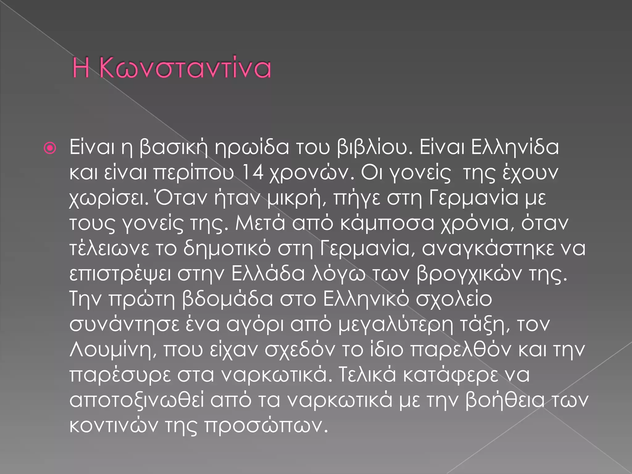  Είναι η βασική ηρωίδα του βιβλίου. Είναι Ελληνίδα
και είναι περίπου 14 χρονών. Οι γονείς της έχουν
χωρίσει. Όταν ήταν μικρή, πήγε στη Γερμανία με
τους γονείς της. Μετά από κάμποσα χρόνια, όταν
τέλειωνε το δημοτικό στη Γερμανία, αναγκάστηκε να
επιστρέψει στην Ελλάδα λόγω των βρογχικών της.
Την πρώτη βδομάδα στο Ελληνικό σχολείο
συνάντησε ένα αγόρι από μεγαλύτερη τάξη, τον
Λουμίνη, που είχαν σχεδόν το ίδιο παρελθόν και την
παρέσυρε στα ναρκωτικά. Τελικά κατάφερε να
αποτοξινωθεί από τα ναρκωτικά με την βοήθεια των
κοντινών της προσώπων.
 