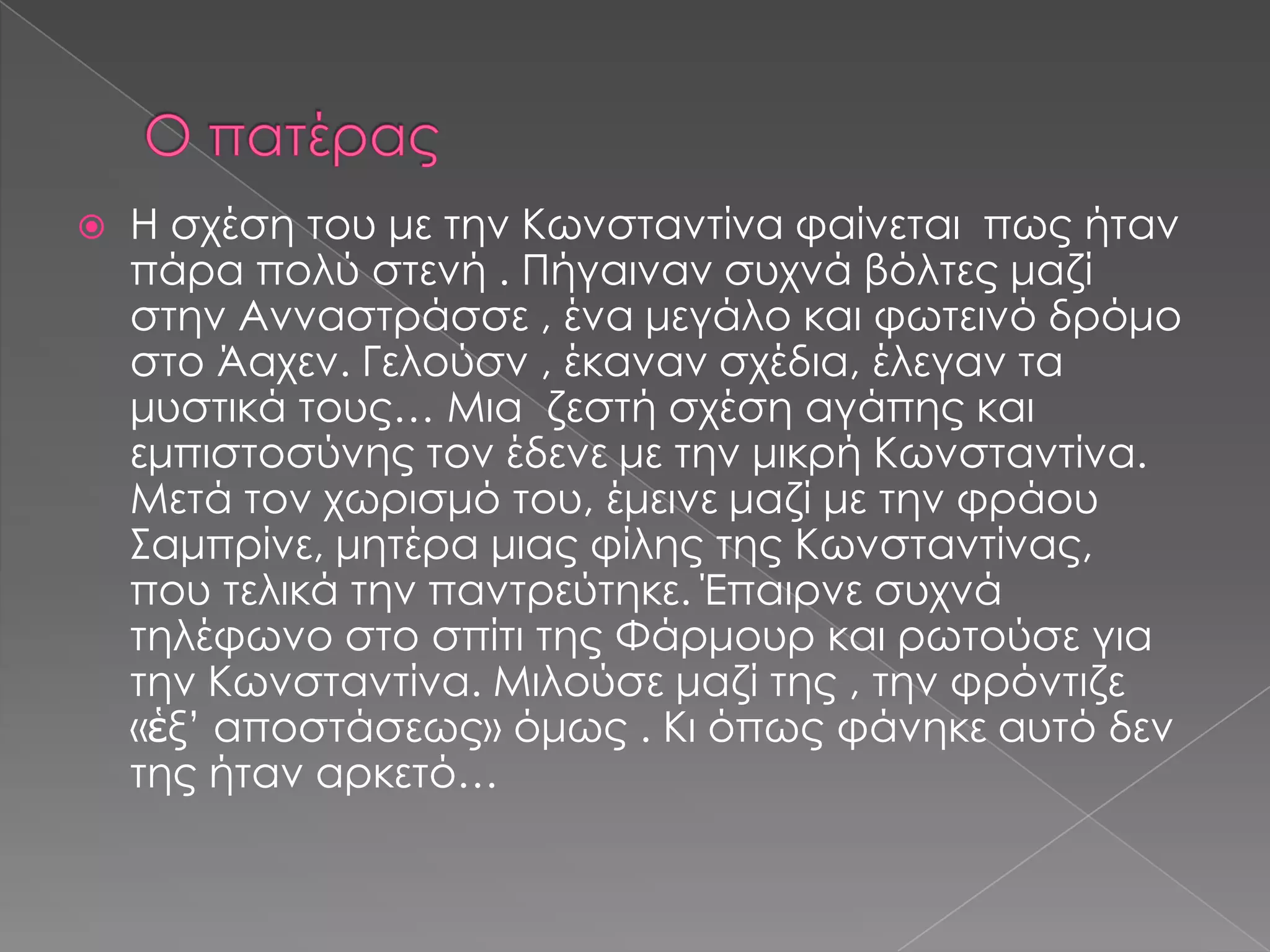  Η σχέση του με την Κωνσταντίνα φαίνεται πως ήταν
πάρα πολύ στενή . Πήγαιναν συχνά βόλτες μαζί
στην Ανναστράσσε , ένα μεγάλο και φωτεινό δρόμο
στο Άαχεν. Γελούσν , έκαναν σχέδια, έλεγαν τα
μυστικά τους… Μια ζεστή σχέση αγάπης και
εμπιστοσύνης τον έδενε με την μικρή Κωνσταντίνα.
Μετά τον χωρισμό του, έμεινε μαζί με την φράου
Σαμπρίνε, μητέρα μιας φίλης της Κωνσταντίνας,
που τελικά την παντρεύτηκε. Έπαιρνε συχνά
τηλέφωνο στο σπίτι της Φάρμουρ και ρωτούσε για
την Κωνσταντίνα. Μιλούσε μαζί της , την φρόντιζε
«ἑξ’ αποστάσεως» όμως . Κι όπως φάνηκε αυτό δεν
της ήταν αρκετό…
 