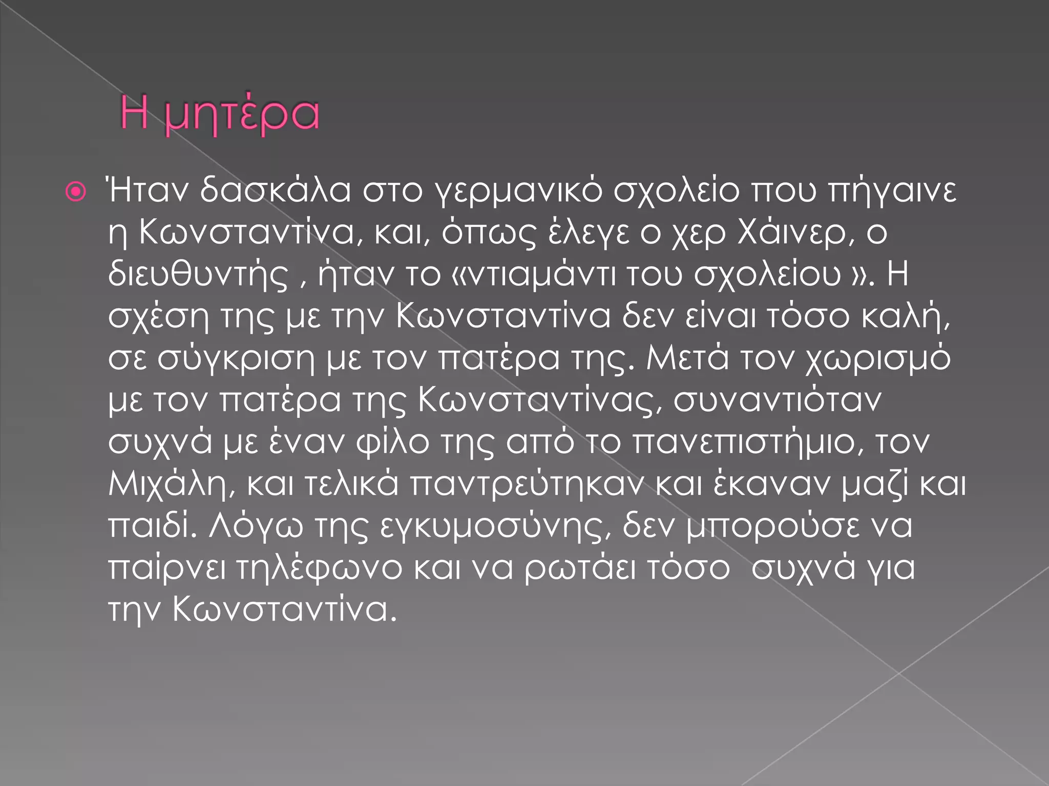  Ήταν δασκάλα στο γερμανικό σχολείο που πήγαινε
η Κωνσταντίνα, και, όπως έλεγε ο χερ Χάινερ, ο
διευθυντής , ήταν το «ντιαμάντι του σχολείου ». Η
σχέση της με την Κωνσταντίνα δεν είναι τόσο καλή,
σε σύγκριση με τον πατέρα της. Μετά τον χωρισμό
με τον πατέρα της Κωνσταντίνας, συναντιόταν
συχνά με έναν φίλο της από το πανεπιστήμιο, τον
Μιχάλη, και τελικά παντρεύτηκαν και έκαναν μαζί και
παιδί. Λόγω της εγκυμοσύνης, δεν μπορούσε να
παίρνει τηλέφωνο και να ρωτάει τόσο συχνά για
την Κωνσταντίνα.
 