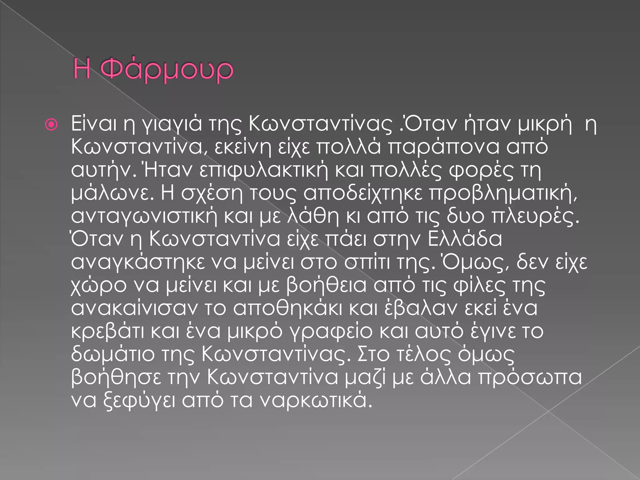  Είναι η γιαγιά της Κωνσταντίνας .Όταν ήταν μικρή η
Κωνσταντίνα, εκείνη είχε πολλά παράπονα από
αυτήν. Ήταν επιφυλακτική και πολλές φορές τη
μάλωνε. Η σχέση τους αποδείχτηκε προβληματική,
ανταγωνιστική και με λάθη κι από τις δυο πλευρές.
Όταν η Κωνσταντίνα είχε πάει στην Ελλάδα
αναγκάστηκε να μείνει στο σπίτι της. Όμως, δεν είχε
χώρο να μείνει και με βοήθεια από τις φίλες της
ανακαίνισαν το αποθηκάκι και έβαλαν εκεί ένα
κρεβάτι και ένα μικρό γραφείο και αυτό έγινε το
δωμάτιο της Κωνσταντίνας. Στο τέλος όμως
βοήθησε την Κωνσταντίνα μαζί με άλλα πρόσωπα
να ξεφύγει από τα ναρκωτικά.
 