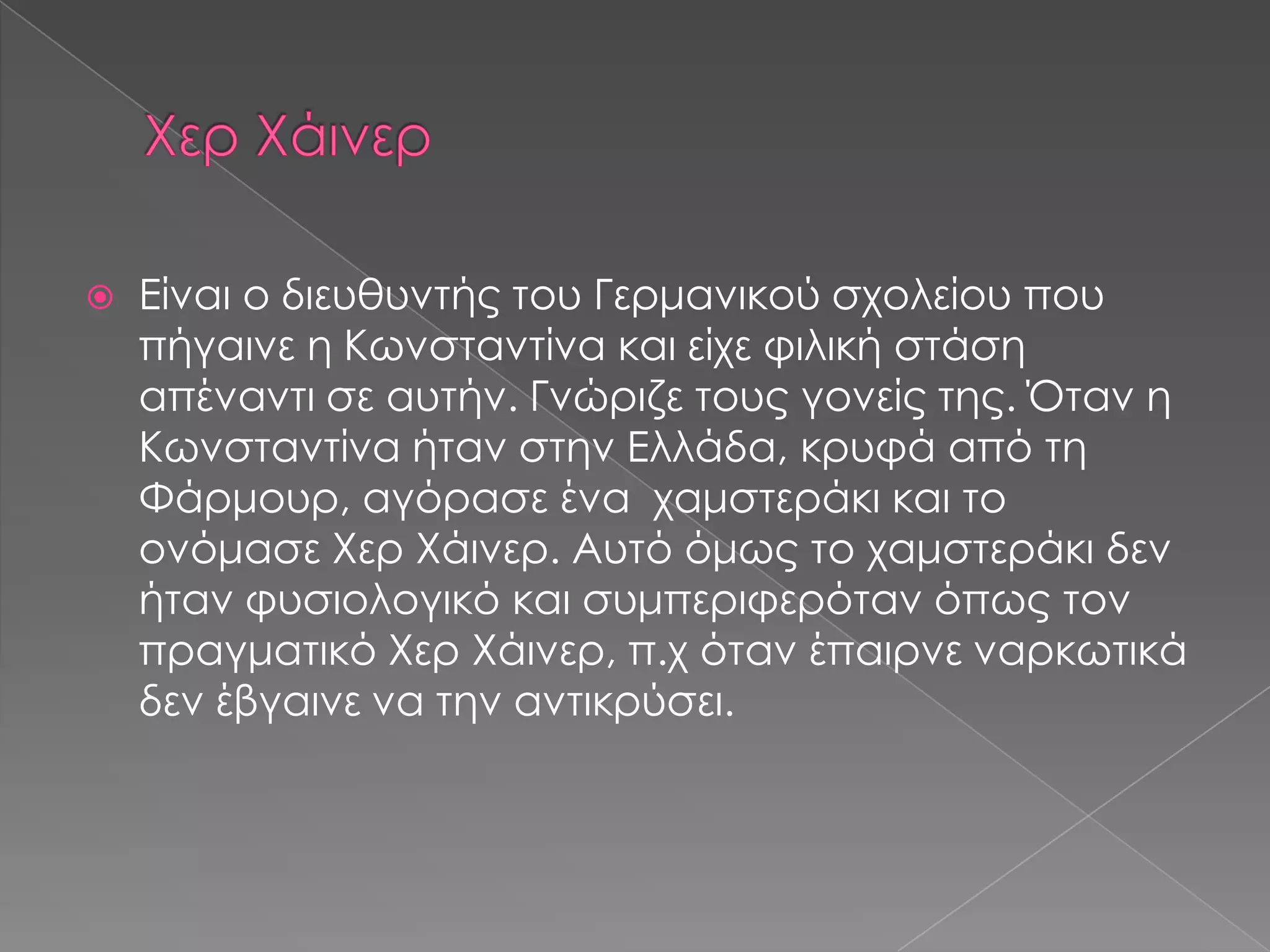  Είναι ο διευθυντής του Γερμανικού σχολείου που
πήγαινε η Κωνσταντίνα και είχε φιλική στάση
απέναντι σε αυτήν. Γνώριζε τους γονείς της. Όταν η
Κωνσταντίνα ήταν στην Ελλάδα, κρυφά από τη
Φάρμουρ, αγόρασε ένα χαμστεράκι και το
ονόμασε Χερ Χάινερ. Αυτό όμως το χαμστεράκι δεν
ήταν φυσιολογικό και συμπεριφερόταν όπως τον
πραγματικό Χερ Χάινερ, π.χ όταν έπαιρνε ναρκωτικά
δεν έβγαινε να την αντικρύσει.
 