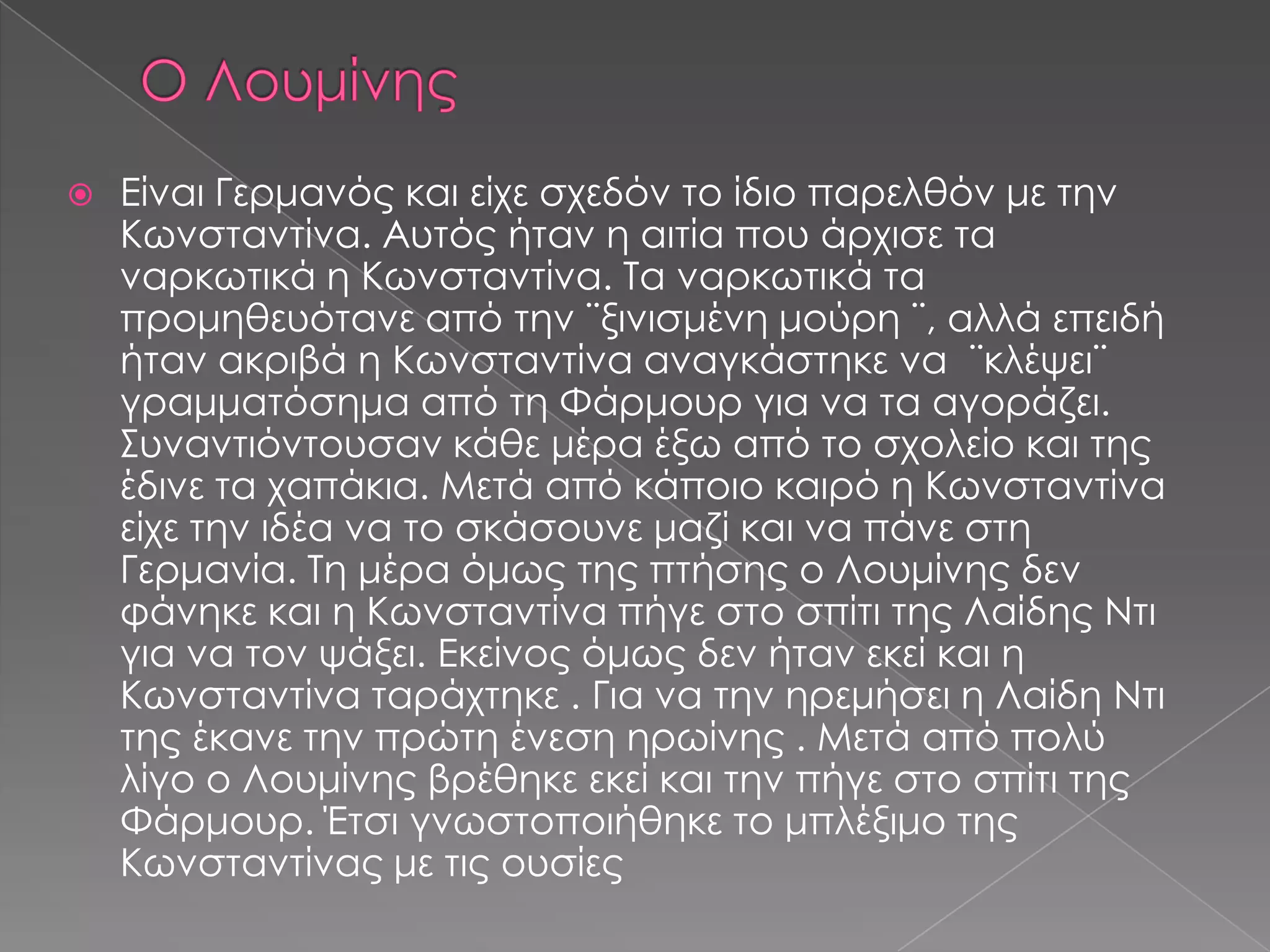  Είναι Γερμανός και είχε σχεδόν το ίδιο παρελθόν με την
Κωνσταντίνα. Αυτός ήταν η αιτία που άρχισε τα
ναρκωτικά η Κωνσταντίνα. Τα ναρκωτικά τα
προμηθευότανε από την ¨ξινισμένη μούρη ¨, αλλά επειδή
ήταν ακριβά η Κωνσταντίνα αναγκάστηκε να ¨κλέψει¨
γραμματόσημα από τη Φάρμουρ για να τα αγοράζει.
Συναντιόντουσαν κάθε μέρα έξω από το σχολείο και της
έδινε τα χαπάκια. Μετά από κάποιο καιρό η Κωνσταντίνα
είχε την ιδέα να το σκάσουνε μαζί και να πάνε στη
Γερμανία. Τη μέρα όμως της πτήσης ο Λουμίνης δεν
φάνηκε και η Κωνσταντίνα πήγε στο σπίτι της Λαίδης Ντι
για να τον ψάξει. Εκείνος όμως δεν ήταν εκεί και η
Κωνσταντίνα ταράχτηκε . Για να την ηρεμήσει η Λαίδη Ντι
της έκανε την πρώτη ένεση ηρωίνης . Μετά από πολύ
λίγο ο Λουμίνης βρέθηκε εκεί και την πήγε στο σπίτι της
Φάρμουρ. Έτσι γνωστοποιήθηκε το μπλέξιμο της
Κωνσταντίνας με τις ουσίες
 