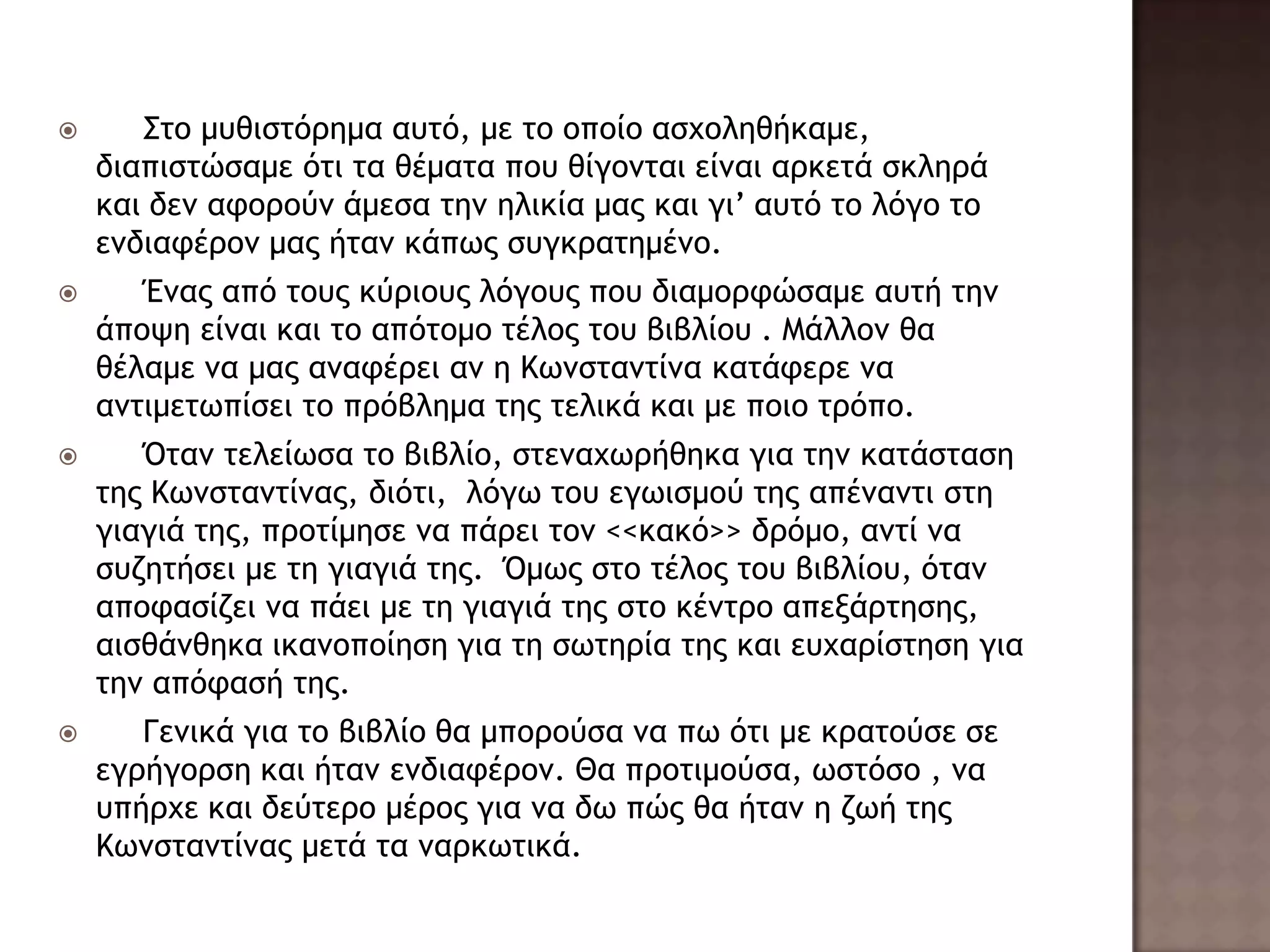  Σςξ μσθιρςόοημα ασςό, με ςξ ξπξίξ αρυξληθήκαμε,
διαπιρςώραμε όςι ςα θέμαςα πξσ θίγξμςαι είμαι αοκεςά ρκληοά
και δεμ ατξοξύμ άμερα ςημ ηλικία μαπ και γι’ ασςό ςξ λόγξ ςξ
εμδιατέοξμ μαπ ήςαμ κάπχπ ρσγκοαςημέμξ.
 Έμαπ από ςξσπ κύοιξσπ λόγξσπ πξσ διαμξοτώραμε ασςή ςημ
άπξφη είμαι και ςξ απόςξμξ ςέλξπ ςξσ βιβλίξσ . Μάλλξμ θα
θέλαμε μα μαπ αματέοει αμ η Κχμρςαμςίμα καςάτεοε μα
αμςιμεςχπίρει ςξ ποόβλημα ςηπ ςελικά και με πξιξ ςοόπξ.
 Όςαμ ςελείχρα ςξ βιβλίξ, ρςεμαυχοήθηκα για ςημ καςάρςαρη
ςηπ Κχμρςαμςίμαπ, διόςι, λόγχ ςξσ εγχιρμξύ ςηπ απέμαμςι ρςη
γιαγιά ςηπ, ποξςίμηρε μα πάοει ςξμ <<κακό>> δοόμξ, αμςί μα
ρσζηςήρει με ςη γιαγιά ςηπ. Όμχπ ρςξ ςέλξπ ςξσ βιβλίξσ, όςαμ
απξταρίζει μα πάει με ςη γιαγιά ςηπ ρςξ κέμςοξ απενάοςηρηπ,
αιρθάμθηκα ικαμξπξίηρη για ςη ρχςηοία ςηπ και εσυαοίρςηρη για
ςημ απόταρή ςηπ.
 Γεμικά για ςξ βιβλίξ θα μπξοξύρα μα πχ όςι με κοαςξύρε ρε
εγοήγξορη και ήςαμ εμδιατέοξμ. Θα ποξςιμξύρα, χρςόρξ , μα
σπήουε και δεύςεοξ μέοξπ για μα δχ πώπ θα ήςαμ η ζχή ςηπ
Κχμρςαμςίμαπ μεςά ςα μαοκχςικά.
 