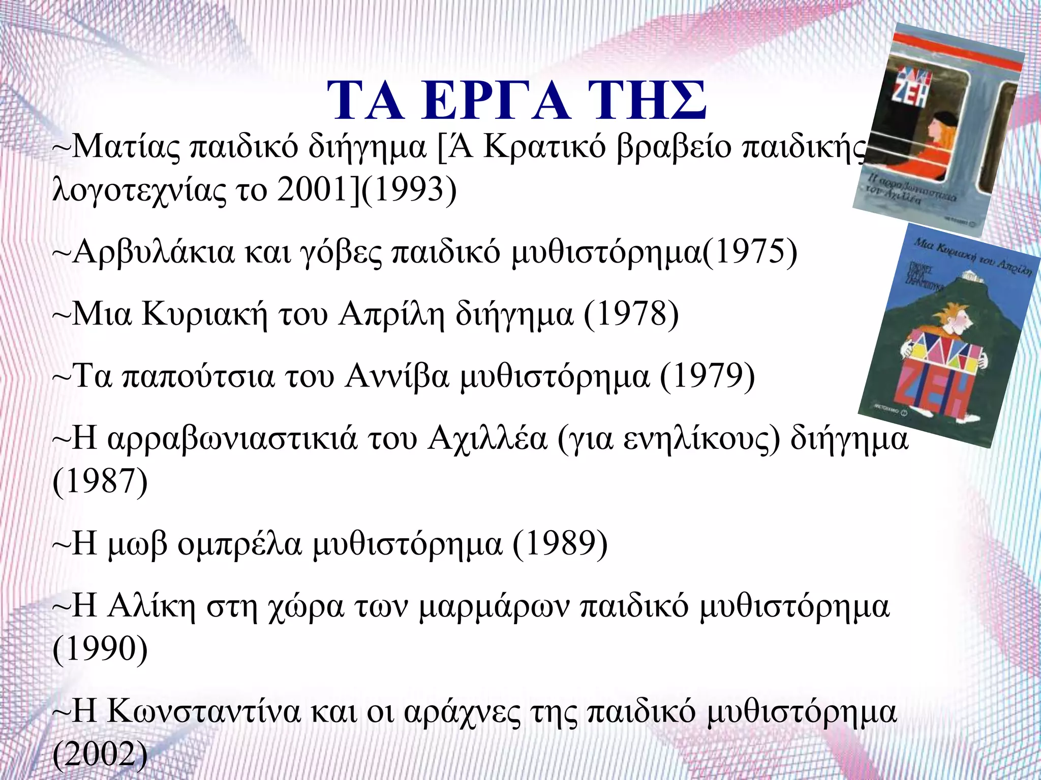 ΤΑ ΕΡΓΑ ΤΗΣ
~Μαηίαο παηδηθό δηήγεκα [Ά Κξαηηθό βξαβείν παηδηθήο
ινγνηερλίαο ην 2001](1993)
~Αξβπιάθηα θαη γόβεο παηδηθό κπζηζηόξεκα(1975)
~Μηα Κπξηαθή ηνπ Απξίιε δηήγεκα (1978)
~Σα παπνύηζηα ηνπ Αλλίβα κπζηζηόξεκα (1979)
~Ζ αξξαβσληαζηηθηά ηνπ Αρηιιέα (γηα ελειίθνπο) δηήγεκα
(1987)
~Ζ κσβ νκπξέια κπζηζηόξεκα (1989)
~Ζ Αιίθε ζηε ρώξα ησλ καξκάξσλ παηδηθό κπζηζηόξεκα
(1990)
~Ζ Κσλζηαληίλα θαη νη αξάρλεο ηεο παηδηθό κπζηζηόξεκα
(2002)
 