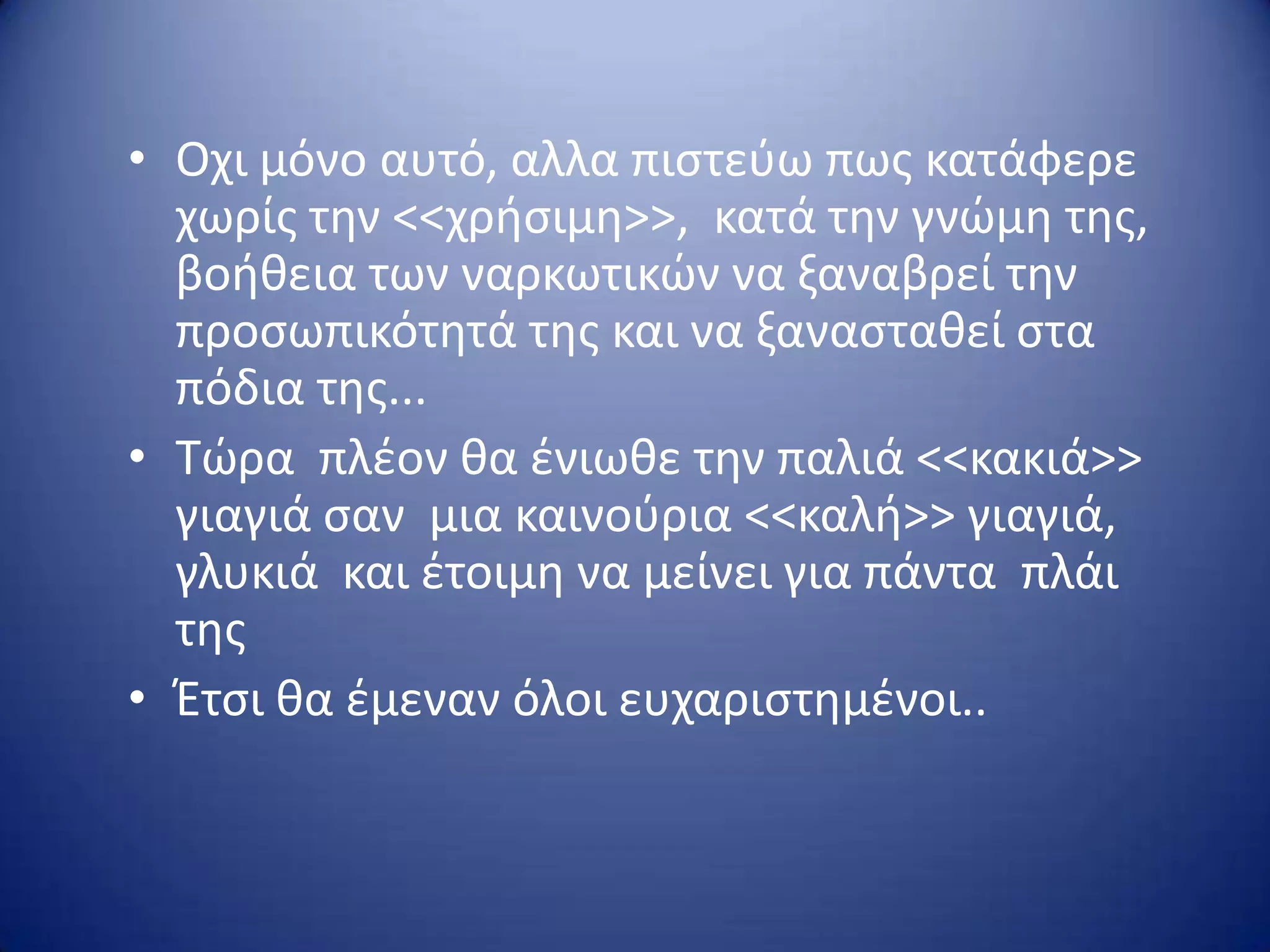 • Οχι μόνο αυτό, αλλα πιςτεφω πωσ κατάφερε
χωρίσ τθν <<χριςιμθ>>, κατά τθν γνώμθ τθσ,
βοικεια των ναρκωτικών να ξαναβρεί τθν
προςωπικότθτά τθσ και να ξαναςτακεί ςτα
πόδια τθσ...
• Τώρα πλζον κα ζνιωκε τθν παλιά <<κακιά>>
γιαγιά ςαν μια καινοφρια <<καλι>> γιαγιά,
γλυκιά και ζτοιμθ να μείνει για πάντα πλάι
τθσ
• Έτςι κα ζμεναν όλοι ευχαριςτθμζνοι..
 