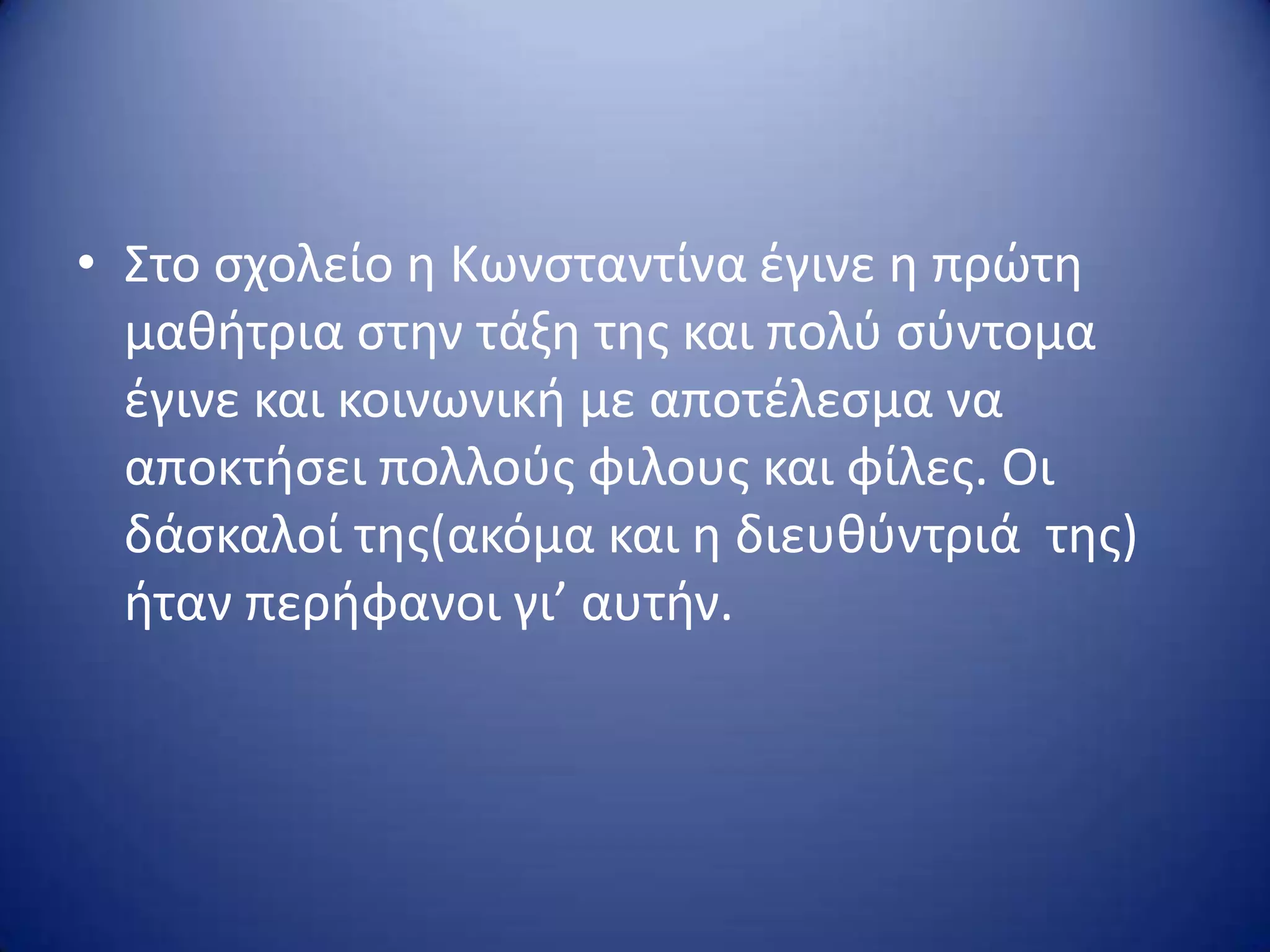 • Στο ςχολείο θ Κωνςταντίνα ζγινε θ πρώτθ
μακιτρια ςτθν τάξθ τθσ και πολφ ςφντομα
ζγινε και κοινωνικι με αποτζλεςμα να
αποκτιςει πολλοφσ φιλουσ και φίλεσ. Οι
δάςκαλοί τθσ(ακόμα και θ διευκφντριά τθσ)
ιταν περιφανοι γι’ αυτιν.
 