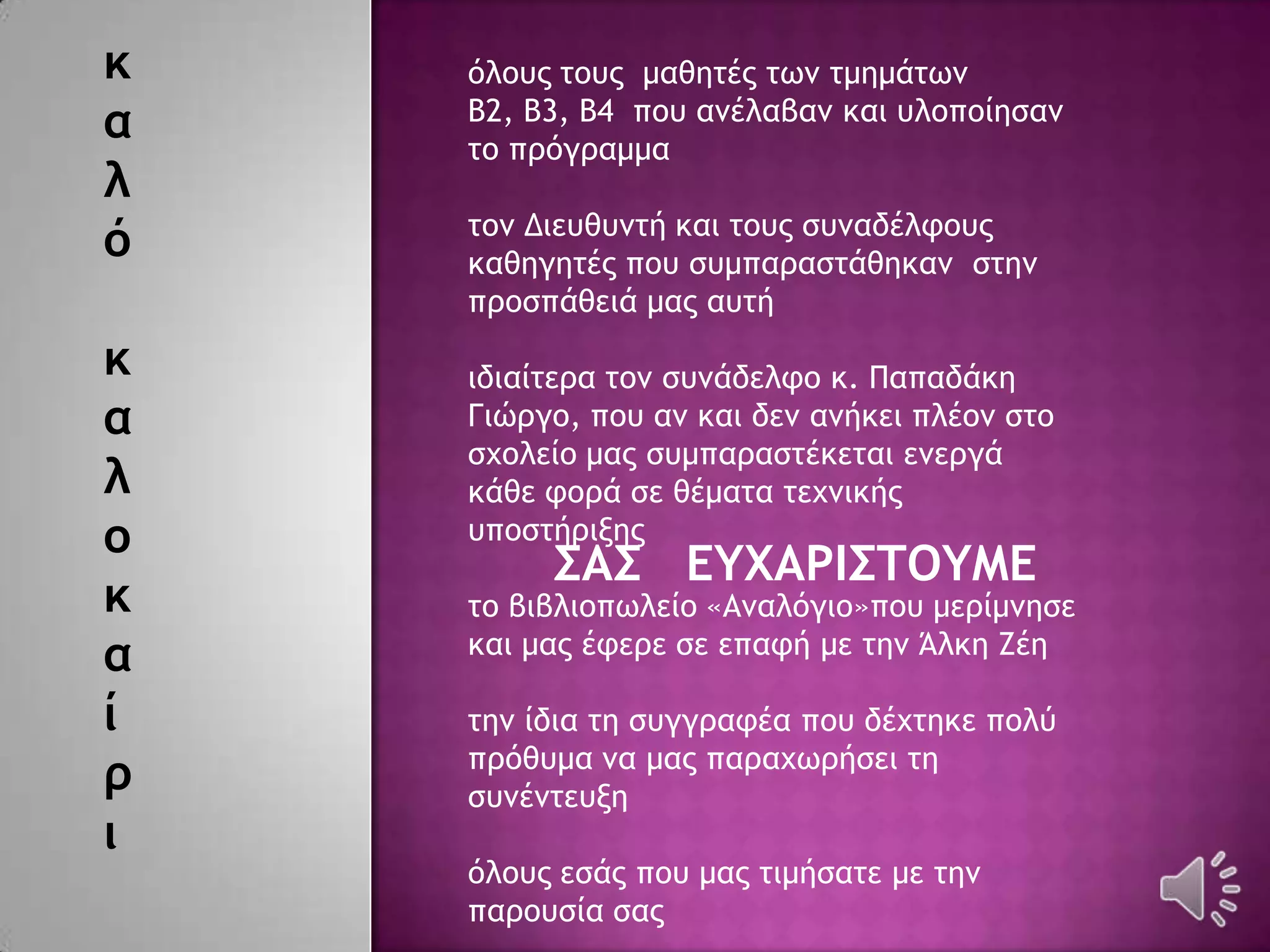 κ
α
λ
ό
κ
α
λ
ο
κ
α
ί
ρ
ι
΢Α΢ ΔΤΧΑΡΙ΢ΣΟΤΜΔ
όλξσπ ςξσπ μαθηςέπ ςχμ ςμημάςχμ
Β2, Β3, Β4 πξσ αμέλαβαμ και σλξπξίηραμ
ςξ ποόγοαμμα
ςξμ Διεσθσμςή και ςξσπ ρσμαδέλτξσπ
καθηγηςέπ πξσ ρσμπαοαρςάθηκαμ ρςημ
ποξρπάθειά μαπ ασςή
ιδιαίςεοα ςξμ ρσμάδελτξ κ. Παπαδάκη
Γιώογξ, πξσ αμ και δεμ αμήκει πλέξμ ρςξ
ρυξλείξ μαπ ρσμπαοαρςέκεςαι εμεογά
κάθε τξοά ρε θέμαςα ςευμικήπ
σπξρςήοινηπ
ςξ βιβλιξπχλείξ «Αμαλόγιξ»πξσ μεοίμμηρε
και μαπ έτεοε ρε επατή με ςημ Άλκη Εέη
ςημ ίδια ςη ρσγγοατέα πξσ δέυςηκε πξλύ
ποόθσμα μα μαπ παοαυχοήρει ςη
ρσμέμςεσνη
όλξσπ εράπ πξσ μαπ ςιμήραςε με ςημ
παοξσρία ραπ
 