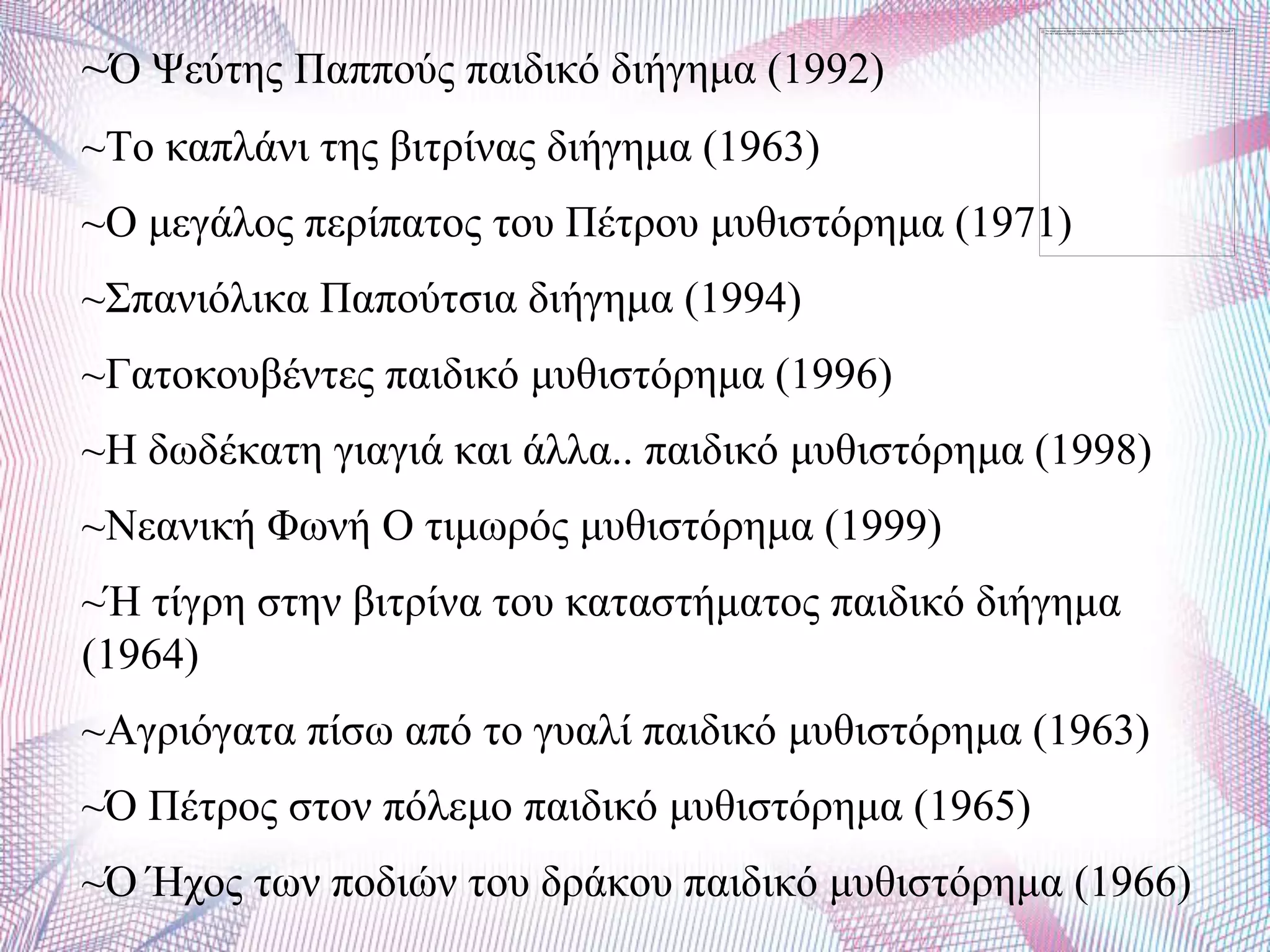 ~Ό Φεύηεο Παππνύο παηδηθό δηήγεκα (1992)
~Σν θαπιάλη ηεο βηηξίλαο δηήγεκα (1963)
~Ο κεγάινο πεξίπαηνο ηνπ Πέηξνπ κπζηζηόξεκα (1971)
~΢παληόιηθα Παπνύηζηα δηήγεκα (1994)
~Γαηνθνπβέληεο παηδηθό κπζηζηόξεκα (1996)
~Ζ δσδέθαηε γηαγηά θαη άιια.. παηδηθό κπζηζηόξεκα (1998)
~Νεαληθή Φσλή Ο ηηκσξόο κπζηζηόξεκα (1999)
~Ή ηίγξε ζηελ βηηξίλα ηνπ θαηαζηήκαηνο παηδηθό δηήγεκα
(1964)
~Αγξηόγαηα πίζσ από ην γπαιί παηδηθό κπζηζηόξεκα (1963)
~Ό Πέηξνο ζηνλ πόιεκν παηδηθό κπζηζηόξεκα (1965)
~Ό Ήρνο ησλ πνδηώλ ηνπ δξάθνπ παηδηθό κπζηζηόξεκα (1966)
 