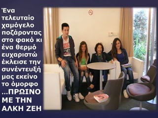 Έλα
ηειεπηαίν
ρακόγειν
πνδάξνληαο
ζην θαθό θη
έλα ζεξκό
επραξηζηώ
έθιεηζε ηελ
ζπλέληεπμή
καο εθείλν
ην όκνξθν
…ΠΡΩΘΜΟ
ΛΕ ΤΗΜ
ΑΚΙΗ ΖΕΗ
 