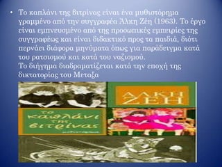 • Το καπλάνι της βιτρίνας είναι ένα μυθιστόρημα
γραμμένο από την συγγραφέα Άλκη Ζέη (1963). Το έργο
είναι εμπνευσμένο από της προσωπικές εμπειρίες της
συγγραφέως και είναι διδακτικό προς τα παιδιά, διότι
περνάει διάφορα μηνύματα όπως για παράδειγμα κατά
του ρατσισμού και κατά του ναζισμού.
Το διήγημα διαδραματίζεται κατά την εποχή της
δικτατορίας του Μεταξα
 
