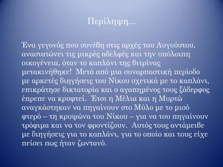 Περίληψη...
Ένα γεγονός που συνέβη στις αρχές του Αυγούστου,
αναστατώνει τις μικρές αδελφές και την υπόλοιπη
οικογένεια, όταν το καπλάνι της βιτρίνας
μετακινήθηκε! Μετά από μια συναρπαστική περίοδο
με αρκετές διηγήσεις του Νίκου σχετικά με το καπλάνι,
επικράτησε δικτατορία και ο αγαπημένος τους ξάδερφος
έπρεπε να κρυφτεί. Έτσι η Μέλια και η Μυρτώ
αναγκάστηκαν να πηγαίνουν στο Μύλο με το μισό
φτερό – τη κρυψώνα του Νίκου – για να του πηγαίνουν
τρόφιμα και να τον φροντίζουν. Αυτός τους αντάμειβε
με διηγήσεις για το καπλάνι, για το οποίο και τους είχε
πείσει πως ήταν ζωντανό.
 