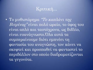 Κριτική...
• Το μυθιστόρημα ‘‘Το καπλάνι της
Βιτρίνας’’ είναι πολύ ωραίο, το ύφος του
είναι απλό και ταυτόχρονα, ως βιβλίο,
είναι ευανάγνωστο.Όλα αυτά τα
συμπεραίνουμε διότι εμπνέει τη
φαντασία του αναγνώστη, τον κάνει να
σκεφτεί και προσπαθεί να φανταστεί το
περιβάλλον στο οποίο διαδραματίζονται
τα γεγονότα.
 