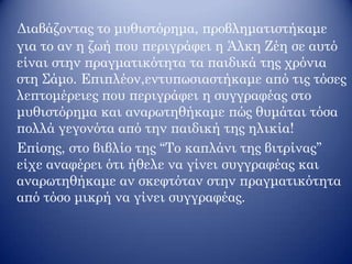 Διαβάζοντας το μυθιστόρημα, προβληματιστήκαμε
για το αν η ζωή που περιγράφει η Άλκη Ζέη σε αυτό
είναι στην πραγματικότητα τα παιδικά της χρόνια
στη Σάμο. Επιπλέον,εντυπωσιαστήκαμε από τις τόσες
λεπτομέρειες που περιγράφει η συγγραφέας στο
μυθιστόρημα και αναρωτηθήκαμε πώς θυμάται τόσα
πολλά γεγονότα από την παιδική της ηλικία!
Επίσης, στο βιβλίο της ‘‘Το καπλάνι της βιτρίνας’’
είχε αναφέρει ότι ήθελε να γίνει συγγραφέας και
αναρωτηθήκαμε αν σκεφτόταν στην πραγματικότητα
από τόσο μικρή να γίνει συγγραφέας.
 