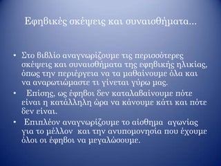 Εφηβικές σκέψεις και συναισθήματα...
• Στο βιβλίο αναγνωρίζουμε τις περισσότερες
σκέψεις και συναισθήματα της εφηβικής ηλικίας,
όπως την περιέργεια να τα μαθαίνουμε όλα και
να αναρωτιώμαστε τι γίνεται γύρω μας.
• Επίσης, ως έφηβοι δεν καταλαβαίνουμε πότε
είναι η κατάλληλη ώρα να κάνουμε κάτι και πότε
δεν είναι.
• Επιπλέον αναγνωρίζουμε το αίσθημα αγωνίας
για το μέλλον και την ανυπομονησία που έχουμε
όλοι οι έφηβοι να μεγαλώσουμε.
 