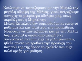 Νοιώσαμε να ταυτιζόμαστε με την Μυρτώ την
μεγάλη αδερφή της Μέλιας, γιατί πειράζουμε
συνεχώς τα μικρότερα αδέλφια μας, όπως
ακριβώς και η Μυρτώ την
Μέλια.Επιπλέον,δεν συμπαθούμε κι εμείς τα
μαθηματικά και ιδιαίτερα την προπαίδεια.
Νοιώσαμε να ταυτιζόμαστε και με την Μέλια
(αφηγήτρια) η οποία από μικρή είχε
συγγραφικό πνεύμα,είχε μεγάλη φαντασία,
ήθελε πάντα να τραβάει την προσοχή του
παππού της,της άρεσε το σχολείο και είχε
πολύ όρεξη για μάθηση.
 