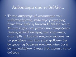 Απόσπασμα από το βιβλίο...
• Το πιο συγκινητικό απόσπασμα του
μυθιστορήματος, κατά την γνώμη μας,
ήταν όταν ήρθε η Χούντα.Η Μέλια και η
Μυρτώ είχαν ένα γατάκι που ονομαζόταν
Δημοκρατία.Ο πατέρας των κοριτσιών,
όταν ήρθε η Χούντα τούς απαγόρευσε να
το φωνάζουν πια έτσι γιατί φοβόταν ότι
θα χάσει τη δουλειά του.Τους είπε ότι ή
θα του αλλάξουν όνομα ή θα πρέπει να το
διώξουν.
 