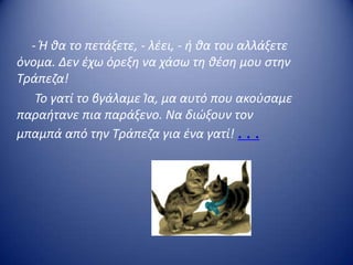 - Ή κα το πετάξετε, - λζει, - ι κα του αλλάξετε
όνομα. Δεν ζχω όρεξθ να χάςω τθ κζςθ μου ςτθν
Τράπεηα!
Το γατί το βγάλαμε Ία, μα αυτό που ακοφςαμε
παραιτανε πια παράξενο. Να διϊξουν τον
μπαμπά από τθν Τράπεηα για ζνα γατί! . . .
 