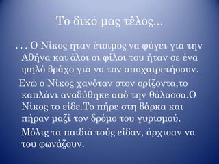 Το δικό μας τέλος...
. . . Ο Νίκος ήταν έτοιμος να φύγει για την
Αθήνα και όλοι οι φίλοι του ήταν σε ένα
ψηλό βράχο για να τον αποχαιρετήσουν.
Ενώ ο Νίκος χανόταν στον ορίζοντα,το
καπλάνι αναδύθηκε από την θάλασσα.Ο
Νίκος το είδε.Το πήρε στη βάρκα και
πήραν μαζί τον δρόμο του γυρισμού.
Μόλις τα παιδιά τούς είδαν, άρχισαν να
του φωνάζουν.
 