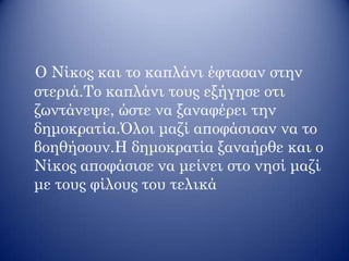 Ο Νίκος και το καπλάνι έφτασαν στην
στεριά.Το καπλάνι τους εξήγησε οτι
ζωντάνεψε, ώστε να ξαναφέρει την
δημοκρατία.Όλοι μαζί αποφάσισαν να το
βοηθήσουν.Η δημοκρατία ξαναήρθε και ο
Νίκος αποφάσισε να μείνει στο νησί μαζί
με τους φίλους του τελικά
 