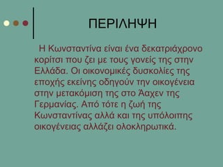 ΠΔΡΙΛΗΦΗ
Η Κσλζηαληίλα είλαη έλα δεθαηξηάρξνλν
θνξίηζη πνπ δεη κε ηνπο γνλείο ηεο ζηελ
Διιάδα. Οη νηθνλνκηθέο δπζθνιίεο ηεο
επνρήο εθείλεο νδεγνύλ ηελ νηθνγέλεηα
ζηελ κεηαθόκηζε ηεο ζην Άαρελ ηεο
Γεξκαλίαο. Από ηόηε ε δσή ηεο
Κσλζηαληίλαο αιιά θαη ηεο ππόινηπεο
νηθνγέλεηαο αιιάδεη νινθιεξσηηθά.
 