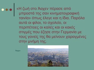 «Η δσή ζην Άαρελ πέξαζε από
κπξνζηά ηεο ζαλ θηλεκαηνγξαθηθή
ηαηλία» όπσο έιεγε θαη ε ίδηα. Παξόια
απηά νη θίινη, ην ζρνιείν, νη
πεξηπέηεηεο νη θαιέο θαη νη θαθέο
ζηηγκέο πνπ έδεζε ζηελ Γεξκαλία κε
ηνπο γνλείο ηεο ζα κείλνπλ ραξαγκέλεο
ζηελ κλήκε ηεο.
Άαρελ
 