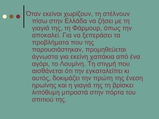 Όηαλ εθείλνη ρσξίδνπλ, ηε ζηέιλνπλ
πίζσ ζηελ Διιάδα λα δήζεη κε ηε
γηαγηά ηεο, ηε Φάξκνπξ, όπσο ηελ
απνθαιεί. Γηα λα μεπεξάζεη ηα
πξνβιήκαηα πνπ ηεο
παξνπζηάζηεθαλ, πξνκεζεύεηαη
άγλσζηα γηα εθείλε ραπάθηα από έλα
αγόξη, ην Λνπκίλε. Σε ζηηγκή πνπ
αηζζάλεηαη όηη ηελ εγθαηαιείπεη θη
απηόο, δνθηκάδεη ηελ πξώηε ηεο έλεζε
εξσίλεο θαη ε γηαγηά ηεο ηε βξίζθεη
ιηπόζπκε κπξνζηά ζηελ πόξηα ηνπ
ζπηηηνύ ηεο.
 