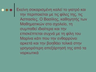 Δθείλε ζνθαξηζκέλε θαιεί ην γηαηξό θαη
ηελ πεξηπνηείηαη κε ηηο θίιεο ηεο, ηηο
Αζπαζίεο. Ο Βαζίιεο, θαζεγεηήο ησλ
Μαζεκαηηθώλ ζην ζρνιείν, ηε
ζπκπαζεί ηδηαίηεξα θαη ηελ
επηζθέπηεηαη ζπρλά κε ηε θίιε ηνπ
Μαξίλα θάηη πνπ ηελ ελζαξξύλεη
αξθεηά θαη ηελ βνεζάεη ηειηθά ζηελ
γξεγνξόηεξε απεμάξηεζή ηεο από ηα
λαξθσηηθά
 