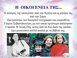 Η ΟΘΚΟΓΕΝΕΘΑ ΤΗΣ...
Ο παηέξαο ηεο θαηαγόηαλ από ηελ Κξήηε θαη ε κεηέξα ηεο
από ηελ ΢άκν.
Παληξεύηεθε ηνλ ζεαηξηθό ζπγγξαθέα θαη ζθελνζέηε
Γηώξγν ΢εβαζηίθνγινπ, κε ηνλ νπνίν αξγόηεξα απέθηεζαλ
2 παηδηά. Ζ Άιθε Εέε, εθηόο από ηα δπν δηθά ηεο παηδηά,
έρεη κεγαιώζεη πνιιά παηδηά κε ηα βηβιία ηεο.
 