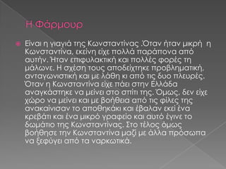  Είναι η γιαγιά της Κωνσταντίνας .Όταν ήταν μικρή η
Κωνσταντίνα, εκείνη είχε πολλά παράπονα από
αυτήν. Ήταν επιφυλακτική και πολλές φορές τη
μάλωνε. Η σχέση τους αποδείχτηκε προβληματική,
ανταγωνιστική και με λάθη κι από τις δυο πλευρές.
Όταν η Κωνσταντίνα είχε πάει στην Ελλάδα
αναγκάστηκε να μείνει στο σπίτι της. Όμως, δεν είχε
χώρο να μείνει και με βοήθεια από τις φίλες της
ανακαίνισαν το αποθηκάκι και έβαλαν εκεί ένα
κρεβάτι και ένα μικρό γραφείο και αυτό έγινε το
δωμάτιο της Κωνσταντίνας. Στο τέλος όμως
βοήθησε την Κωνσταντίνα μαζί με άλλα πρόσωπα
να ξεφύγει από τα ναρκωτικά.
 