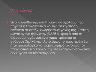  Είναι ο διευθυντής του Γερμανικού σχολείου που
πήγαινε η Κωνσταντίνα και είχε φιλική στάση
απέναντι σε αυτήν. Γνώριζε τους γονείς της. Όταν η
Κωνσταντίνα ήταν στην Ελλάδα, κρυφά από τη
Φάρμουρ, αγόρασε ένα χαμστεράκι και το
ονόμασε Χερ Χάινερ. Αυτό όμως το χαμστεράκι δεν
ήταν φυσιολογικό και συμπεριφερόταν όπως τον
πραγματικό Χερ Χάινερ, π.χ όταν έπαιρνε ναρκωτικά
δεν έβγαινε να την αντικρύσει.
 